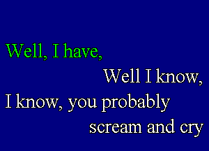 Well, I have,
Well I know,

I know, you probably
scream and cry