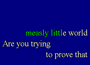 measly little world
Are you trying
to prove that