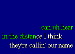 can uh hear
in the distance I think
they're callin' our name