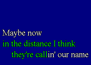 Maybe now
in the distance I think
they're callin' our name