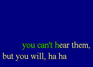 you can't hear them,
but you will, ha ha.