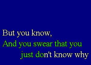 But you know,
And you swear that you
just don't know why