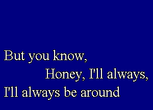 But you know,
Honey, I'll always,
I'll always be around