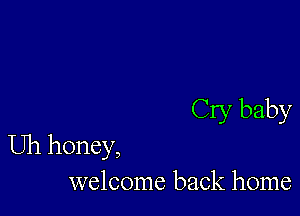 Cry baby

Uh honey,
welcome back home