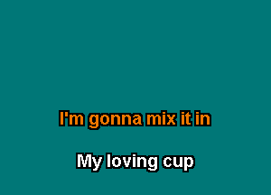 I'm gonna mix it in

My loving cup