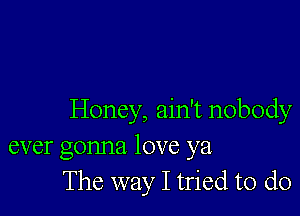 Honey, ain't nobody
ever gonna love ya
The way I tried to do