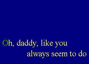 Oh, daddy, like you
always seem to do