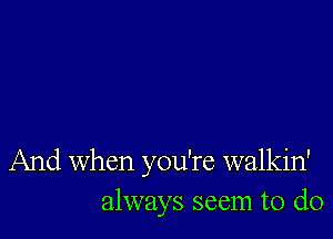 And When you're walkin'
always seem to do