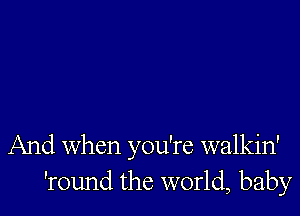 And When you're walkin'
'round the world, baby