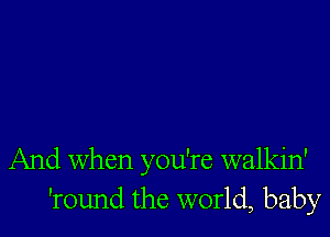 And When you're walkin'
'round the world, baby