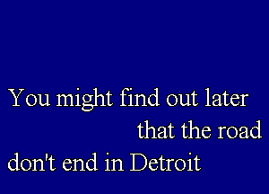 You might find out later
that the road
don't end in Detroit