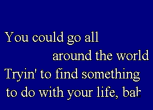 You could go all

around the world
Tryin' to find something
to do with your life, baP