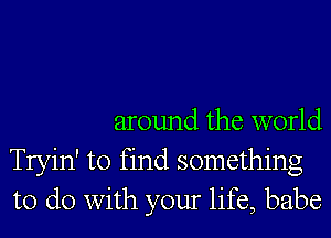 around the world
Tryin' to find something
to do with your life, babe