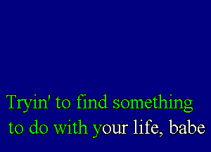 Tryin' to find something
to do with your life, babe