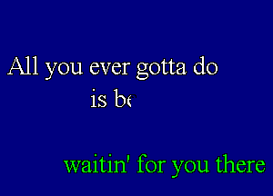 All you ever gotta do
is b(

waitin' for you there