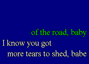 0f the road, baby
I know you got
more tears to shed, babe