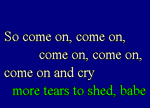 So come on, come on,

come on, come on,
come on and cry
more tears to shed, babe