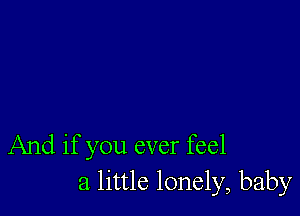 And if you ever feel
a little lonely, baby