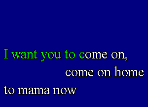 I want you to come on,
come on home

to mama now