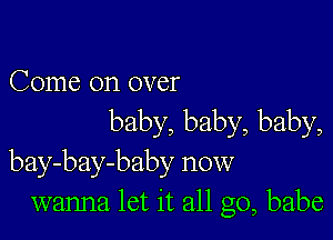 Come on over

baby, baby, baby,
bay-bay-baby now
wanna let it all go, babe