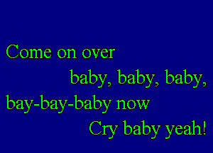 Come on over

baby, baby, baby,
bay-bay-baby now
Cry baby yeah!