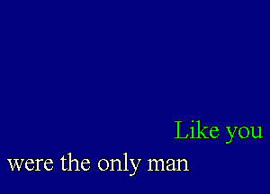 Like you
were the only man