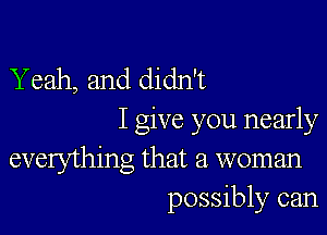 Yeah, and didn't

I give you nearly
everything that a woman
possibly can