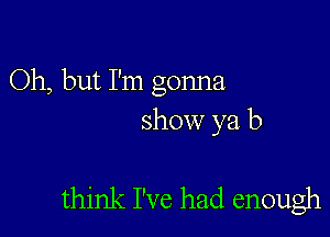 Oh, but I'm gonna
show ya b

think I've had enough