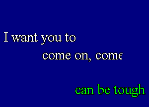 I want you to
come on, come

can be tough