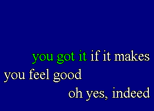 you got it if it makes
you feel good
Oh yes, indeed