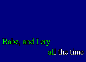 Babe, and I cry
all the time