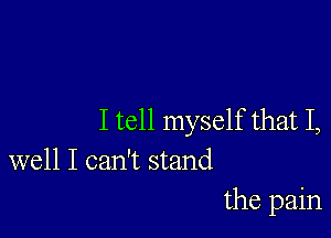 I tell myself that I,
well I can't stand

the pain