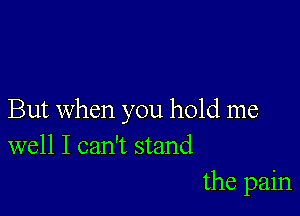 But when you hold me
well I can't stand

the pain