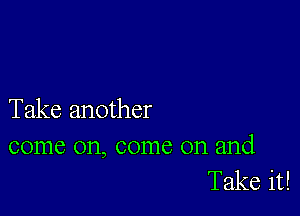 Take another

come on, come on and
Take it!