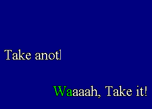 Take anotl

Waaaah, Take it!