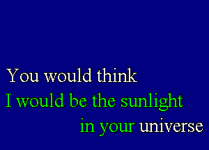 You would think
I would be the sunlight
in your universe