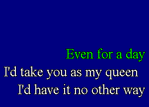 Even for a day

I'd take you as my queen
I'd have it no other way