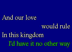 And our love

would rule
In this kingdom
I'd have it no other way