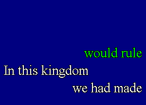 would rule
In this kingdom
we had made