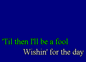 'Til then I'll be a fool
Wishin' for the day