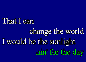 That I can

change the world

I would be the sunlight
nin' for the day