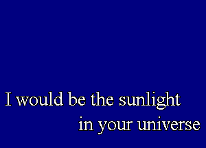 I would be the sunlight
in your universe