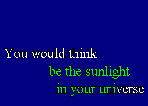 You would think
be the sunlight

in your universe