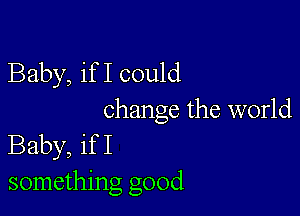 Baby, if I could

change the world
Baby, if I
something good