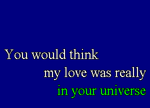 You would think
my love was really
in your universe