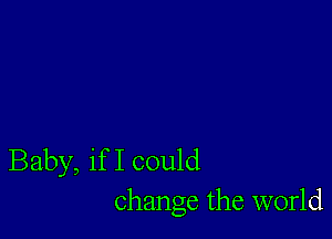 Baby, if I could
change the world