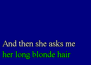 And then she asks me
her long blonde hair