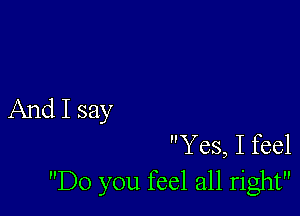 And I say

Yes, I feel
Do you feel all right