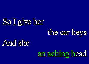 So I give her

the car keys
And she

an aching head