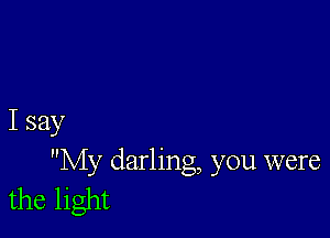 I say

My darling, you were
the light